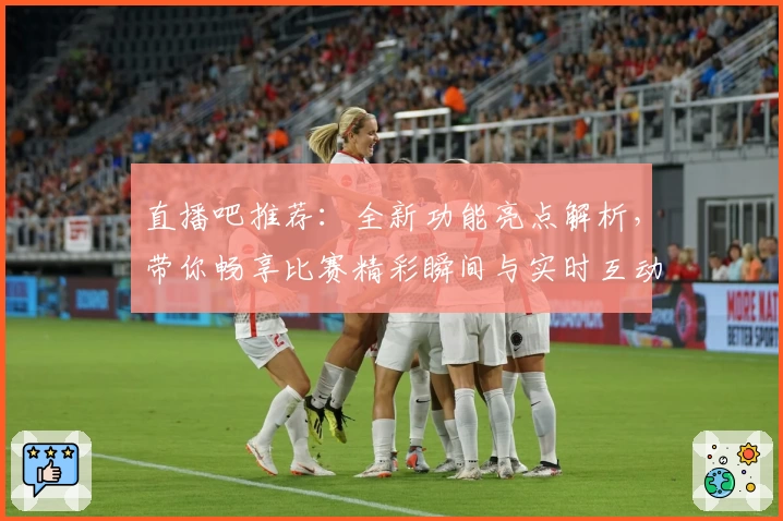 直播吧推荐：全新功能亮点解析，带你畅享比赛精彩瞬间与实时互动体验