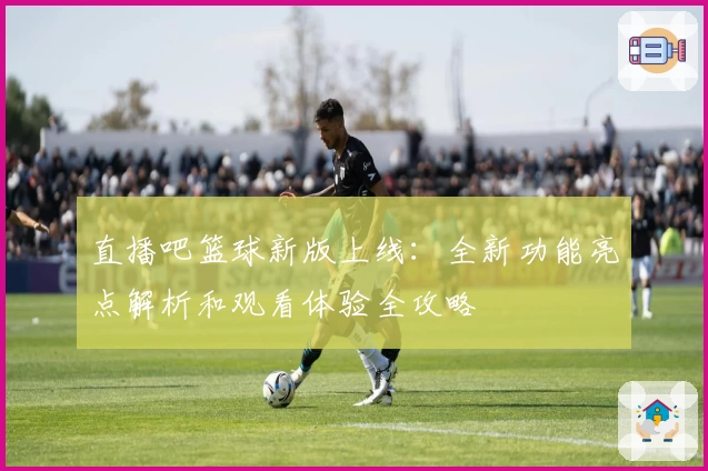 直播吧篮球新版上线：全新功能亮点解析和观看体验全攻略