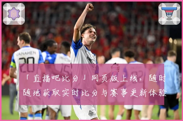 「直播吧比分」网页版上线，随时随地获取实时比分与赛事更新体验