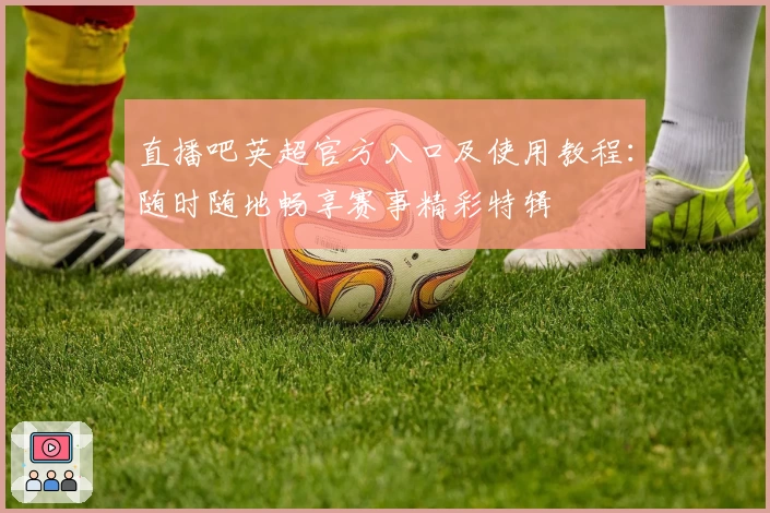 直播吧英超官方入口及使用教程：随时随地畅享赛事精彩特辑