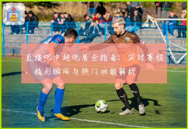 直播吧中超观看全指南：实时赛程、精彩瞬间与热门功能解析