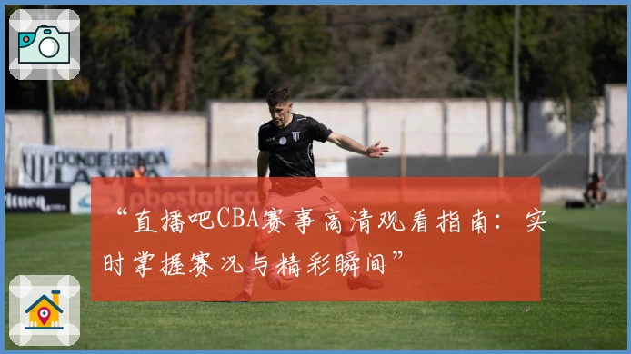 “直播吧CBA赛事高清观看指南：实时掌握赛况与精彩瞬间”