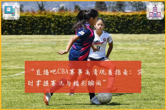 “直播吧CBA赛事高清观看指南：实时掌握赛况与精彩瞬间”