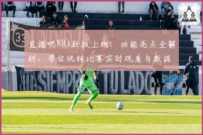 直播吧NBA新版上线：功能亮点全解析，带你玩转比赛实时观看与数据追踪