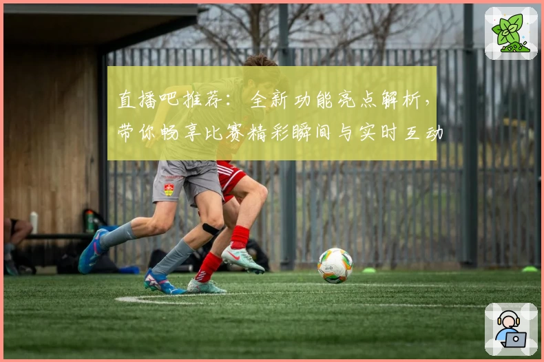 直播吧推荐：全新功能亮点解析，带你畅享比赛精彩瞬间与实时互动体验