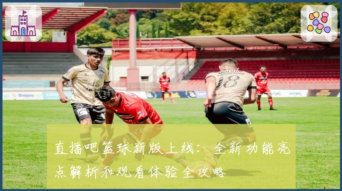 直播吧篮球新版上线：全新功能亮点解析和观看体验全攻略