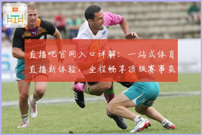 直播吧官网入口详解：一站式体育直播新体验，全程畅享顶级赛事氛围