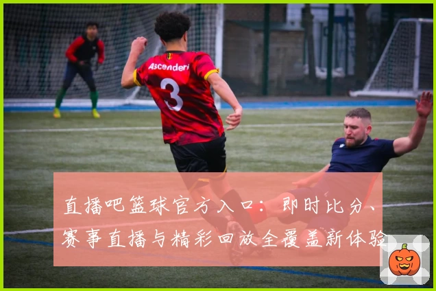 直播吧篮球官方入口：即时比分、赛事直播与精彩回放全覆盖新体验