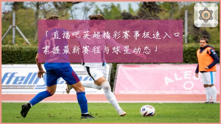 「直播吧英超精彩赛事极速入口，掌握最新赛程与球星动态」