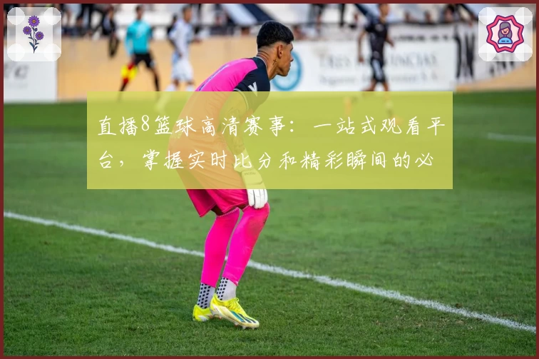直播8篮球高清赛事：一站式观看平台，掌握实时比分和精彩瞬间的必备工具