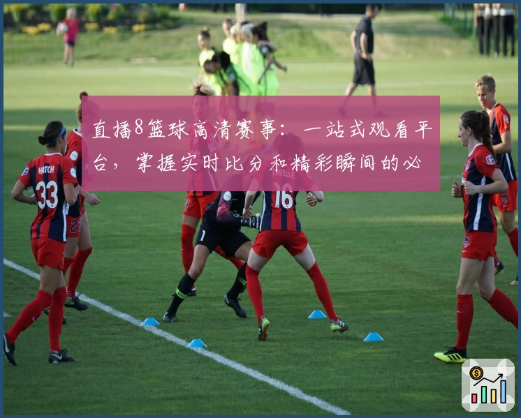 直播8篮球高清赛事：一站式观看平台，掌握实时比分和精彩瞬间的必备工具