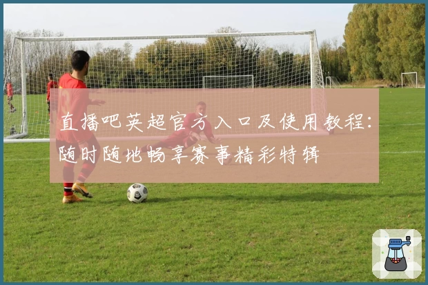 直播吧英超官方入口及使用教程：随时随地畅享赛事精彩特辑