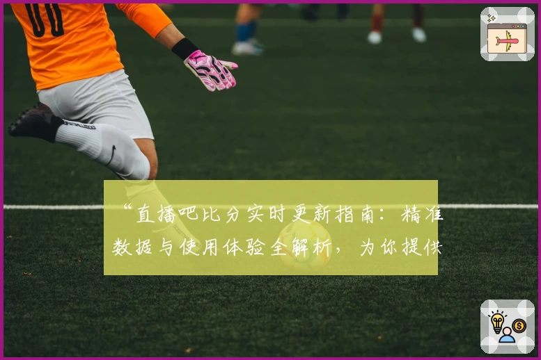 “直播吧比分实时更新指南：精准数据与使用体验全解析，为你提供不一样的观赛体验”