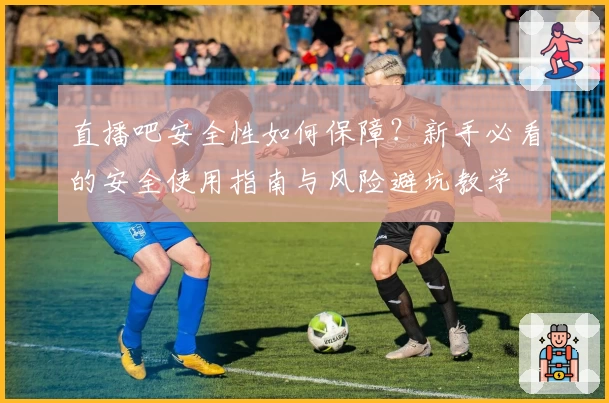 直播吧安全性如何保障?新手必看的安全使用指南与风险避坑教学