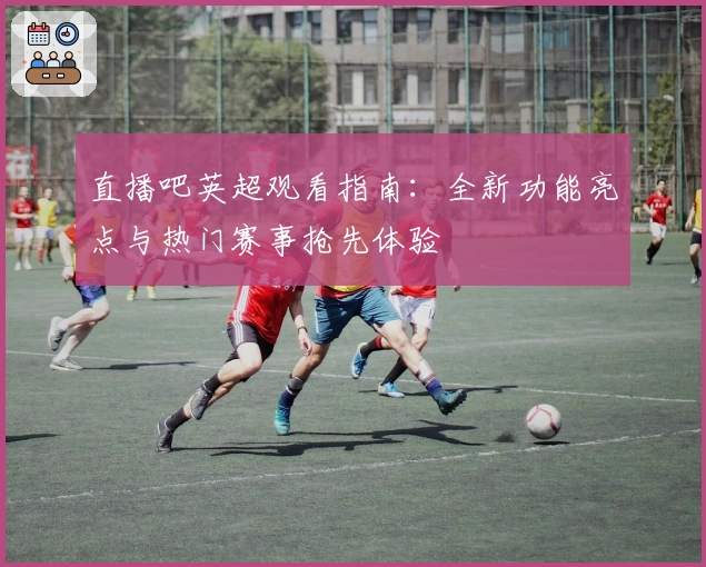 直播吧英超观看指南：全新功能亮点与热门赛事抢先体验