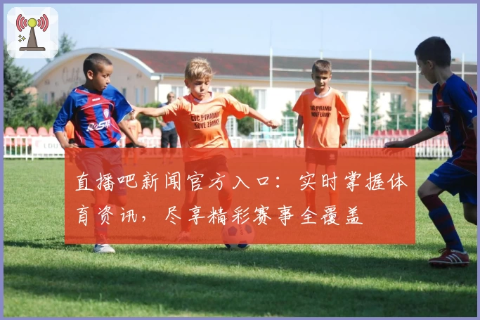 直播吧新闻官方入口：实时掌握体育资讯，尽享精彩赛事全覆盖
